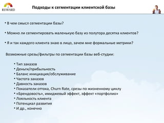 Подходы к сегментации клиентской базы


• В чем смысл сегментации базы?

• Можно ли сегментировать маленькую базу из полутора десятка клиентов?

• Я и так каждого клиента знаю в лицо, зачем мне формальные метрики?

Возможные срезы/фильтры по сегментации базы веб-студии:

    • Тип заказов
    • Деньги/прибыльность
    • Баланс инициация/обслуживание
    • Частота заказов
    • Давность заказов
    • Показатели оттока, Churn Rate, срезы по жизненному циклу
    • «Брендовость», имиджевый эффект, эффект «портфолио»
    • Лояльность клиента
    • Потенциал развития
    • И др., конечно
 