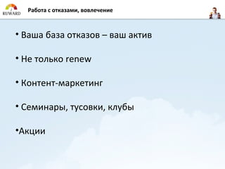 Работа с отказами, вовлечение



• Ваша база отказов – ваш актив

• Не только renew

• Контент-маркетинг

• Семинары, тусовки, клубы

•Акции
 