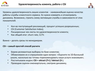 Удовлетворенность клиента, работа с CSI

Уровень удовлетворенность ваших клиентов - наиважнейшая оценка качества
работы службы клиентского сервиса. Ее нужно измерять и отсматривать
динамику. Возможно, строить схему мотивации службы в зависимости от этих
показателей.

    •   Кол-во поступающий рекламаций, процент успешно разрешенных;
    •   CSI (Customer Satisfaction Index);
    •   Расширенные чек-листы по удовлетворенности клиента;
    •   Как общий итог: churn rate, CLTV.

Важно – делать срезы по менеджерам.

CSI – самый простой способ расчета

    • Берем релевантную выборку по базе клиентов;
    • Обзваниваем их и спрашиваем один вопрос: «Оцените по 10-балльной
      шкале, насколько вы готовы порекомендовать наши услуги знакомым»;
    • Рассчитываем индекс CSI = attract (7+) / detract (3-);
    • Проводим оценки ежеквартально, смотрим динамику.
 