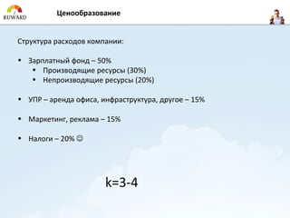 Ценообразование


Структура расходов компании:

• Зарплатный фонд – 50%
   • Производящие ресурсы (30%)
   • Непроизводящие ресурсы (20%)

• УПР – аренда офиса, инфраструктура, другое – 15%

• Маркетинг, реклама – 15%

• Налоги – 20% 




                       k=3-4
 