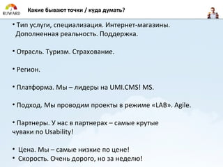 Какие бывают точки / куда думать?

• Тип услуги, специализация. Интернет-магазины.
 Дополненная реальность. Поддержка.

• Отрасль. Туризм. Страхование.

• Регион.

• Платформа. Мы – лидеры на UMI.CMS! MS.

• Подход. Мы проводим проекты в режиме «LAB». Agile.

• Партнеры. У нас в партнерах – самые крутые
чуваки по Usability!

• Цена. Мы – самые низкие по цене!
• Скорость. Очень дорого, но за неделю!
 