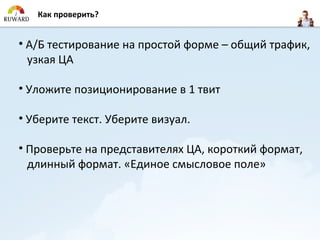 Как проверить?


• А/Б тестирование на простой форме – общий трафик,
  узкая ЦА

• Уложите позиционирование в 1 твит

• Уберите текст. Уберите визуал.

• Проверьте на представителях ЦА, короткий формат,
  длинный формат. «Единое смысловое поле»
 