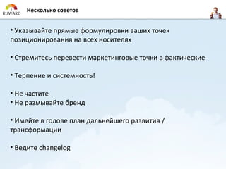 Несколько советов


• Указывайте прямые формулировки ваших точек
позиционирования на всех носителях

• Стремитесь перевести маркетинговые точки в фактические

• Терпение и системность!

• Не частите
• Не размывайте бренд

• Имейте в голове план дальнейшего развития /
трансформации

• Ведите changelog
 
