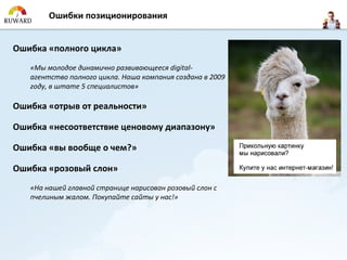 Ошибки позиционирования


Ошибка «полного цикла»
   «Мы молодое динамично развивающееся digital-
   агентство полного цикла. Наша компания создана в 2009
   году, в штате 5 специалистов»

Ошибка «отрыв от реальности»

Ошибка «несоответствие ценовому диапазону»

Ошибка «вы вообще о чем?»

Ошибка «розовый слон»
   «На нашей главной странице нарисован розовый слон с
   пчелиным жалом. Покупайте сайты у нас!»
 