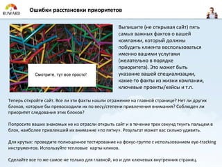 Ошибки расстановки приоритетов

                                                 Выпишите (не открывая сайт) пять
                                                 самых важных фактов о вашей
                                                 компании, который должны
                                                 побудить клиента воспользоваться
                                                 именно вашими услугами
                                                 (желательно в порядке
                                                 приоритета). Это может быть
                                                 указание вашей специализации,
                                                 какие-то факты из жизни компании,
                                                 ключевые проекты/кейсы и т.п.

Теперь откройте сайт. Все ли эти факты нашли отражение на главной странице? Нет ли других
блоков, которые бы превосходили их по весу/степени привлечения внимания? Соблюден ли
приоритет следования этих блоков?

Попросите ваших знакомых не из отрасли открыть сайт и в течение трех секунд ткунть пальцем в
блок, наиболее привлекший их внимание «по пятну». Результат может вас сильно удивить.

Для крутых: проведите полноценное тестирование на фокус-группе с использованием eye-tracking
инструментов. Используйте тепловые карты кликов.

Сделайте все то же самое не только для главной, но и для ключевых внутренних страниц.
 