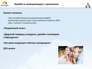Ошибки в коммуникации с заказчиком


Клиент-читатель
   «Мы молодое динамично развивающееся digital-
   агентство полного цикла. Наша компания создана в 2009
   году, в штате 5 специалистов»

«Подземный смех»

«Дорогой товарищ сисадмин, давайте поговорим
о брендинге»

«На ваше входящее отвечаю исходящим»

SEO-шняга
 