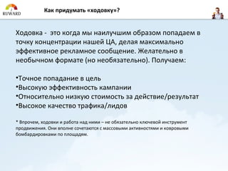 Как придумать «ходовку»?


Ходовка - это когда мы наилучшим образом попадаем в
точку концентрации нашей ЦА, делая максимально
эффективное рекламное сообщение. Желательно в
необычном формате (но необязательно). Получаем:

•Точное попадание в цель
•Высокую эффективность кампании
•Относительно низкую стоимость за действие/результат
•Высокое качество трафика/лидов

* Впрочем, ходовки и работа над ними – не обязательно ключевой инструмент
продвижения. Они вполне сочетаются с массовыми активностями и ковровыми
бомбардировками по площадям.
 