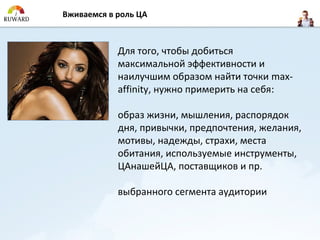Вживаемся в роль ЦА



            Для того, чтобы добиться
            максимальной эффективности и
            наилучшим образом найти точки max-
            affinity, нужно примерить на себя:

            образ жизни, мышления, распорядок
            дня, привычки, предпочтения, желания,
            мотивы, надежды, страхи, места
            обитания, используемые инструменты,
            ЦАнашейЦА, поставщиков и пр.

            выбранного сегмента аудитории
 
