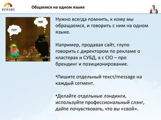 Общаемся на одном языке

          Нужно всегда помнить, к кому мы
          обращаемся, и говорить с ним на одном
          языке.

          Например, продавая сайт, глупо
          говорить с директором по рекламе о
          кластерах и СУБД, а с CIO – про
          брендинг и позиционирование.

          •Пишите отдельный текст/message на
          каждый сегмент.

          •Делайте отдельные лэндинги,
          используйте профессиональный слэнг,
          дайте почувствовать, что вы «свой».
 