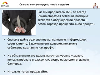 Сначала консультируем, потом продаем

                       Раз мы продвигаем B2B, то всегда
                       нужно стараться встать на позицию
                       эксперта в обсуждаемой области –
                       потом гораздо проще что-либо продать.



• Сначала дайте реально новую, полезную информацию,
  совет клиенту. Заслужите его доверие, покажите
  себя/свою компанию как профи.

• Не обязательно это делать на очном уровне – можно
  консультировать в рассылках, видео на лэндинге, даже в
  баннерах.

• И только потом продавайте.
 