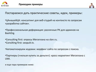 Приводим примеры


Постараемся дать практические советы, идеи, примеры:

•ЦАнашейЦА: консалтинг для веб-студий на контексте по запросам
«разработка сайтов».

•Профессиональная деформация: различные РК для админов на
BashOrg.

•Consulting first: опросы Мегаплана на slon.ru.
•Consilting first: seopult.tv.

•Автоматизируем ходовки: морфинг сайта по запросам с поиска.

•Партнеры («нельзя купить за деньги»): кросс-маркетинг Мегаплана с
UMI.

и еще пара примеров ниже:
 