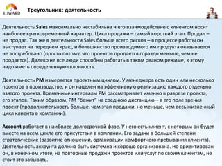 Треугольник: деятельность

Деятельность Sales максимально нестабильна и его взаимодействие с клиентом носит
наиболее кратковременный характер. Цикл продажи – самый короткий этап. Продал –
не продал. Так же в деятельности Sales больше всего рисков – в процессе работы он
выступает на переднем краю, и большинство производимого им продукта оказывается
не востребовано (просто потому, что проектов продается гораздо меньше, чем не
продается). Далеко не все люди способны работать в таком рваном режиме, к этому
надо иметь определенную склонность.

Деятельность PM измеряется проектным циклом. У менеджера есть один или несколько
проектов в производстве, и он нацелен на эффективную реализацию каждого отдельно
взятого проекта. Временные интервалы PM рассматривает именно в разрезе проекта,
его этапов. Таким образом, PM “бежит” на среднюю дистанцию – в его поле зрения
проект (продолжительность больше, чем этап продажи, но меньше, чем весь жизненный
цикл клиента в компании).

Account работает в наиболее долгосрочной фазе. У него есть клиент, с которым он будет
вместе на всем цикле его присутствия в компании. Его задачи в большей степени
стратегические (развитие отношений, организации комфортного пребывания клиента).
Деятельность аккаунта должна быть системна и хорошо организована. Но ориентирован
он, в конечном итоге, на повторные продажи проектов или услуг по своим клиентам, не
стоит это забывать.
 