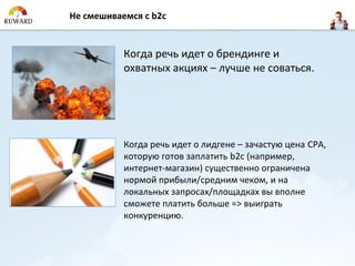 Не смешиваемся с b2c


           Когда речь идет о брендинге и
           охватных акциях – лучше не соваться.




           Когда речь идет о лидгене – зачастую цена CPA,
           которую готов заплатить b2c (например,
           интернет-магазин) существенно ограничена
           нормой прибыли/средним чеком, и на
           локальных запросах/площадках вы вполне
           сможете платить больше => выиграть
           конкуренцию.
 