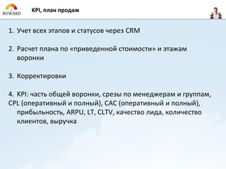 KPI, план продаж


1. Учет всех этапов и статусов через CRM

2. Расчет плана по «приведенной стоимости» и этажам
   воронки

3. Корректировки

4. KPI: часть общей воронки, срезы по менеджерам и группам,
CPL (оперативный и полный), CAC (оперативный и полный),
   прибыльность, ARPU, LT, CLTV, качество лида, количество
   клиентов, выручка
 