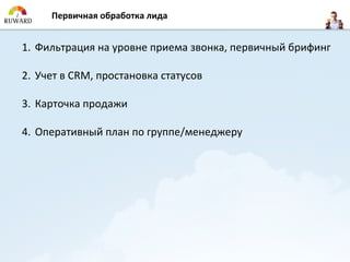 Первичная обработка лида


1. Фильтрация на уровне приема звонка, первичный брифинг

2. Учет в CRM, простановка статусов

3. Карточка продажи

4. Оперативный план по группе/менеджеру
 