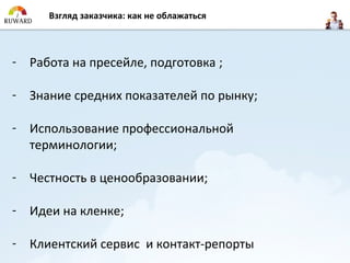 Взгляд заказчикa: как не облажаться



- Работа на пресейле, подготовка ;

- Знание средних показателей по рынку;

- Использование профессиональной
  терминологии;

- Честность в ценообразовании;

- Идеи на кленке;

- Клиентский сервис и контакт-репорты
 