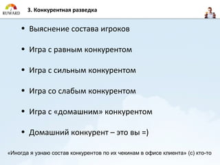 3. Конкурентная разведка


     • Выяснение состава игроков

     • Игра с равным конкурентом

     • Игра с сильным конкурентом

     • Игра со слабым конкурентом

     • Игра с «домашним» конкурентом

     • Домашний конкурент – это вы =)

«Иногда я узнаю состав конкурентов по их чекинам в офисе клиента» (с) кто-то
 