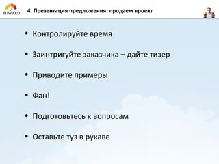 4. Презентация предложения: продаем проект


• Контролируйте время

• Заинтригуйте заказчика – дайте тизер

• Приводите примеры

• Фан!

• Подготовьтесь к вопросам

• Оставьте туз в рукаве
 