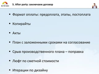 5. After party: заключаем договор


• Формат оплаты: предоплата, этапы, постоплата

• Копирайты

• Акты

• План с заложенными сроками на согласование

• Срыв производственного плана – поправка

• Люфт по сметной стоимости

• Итерации по дизайну
 