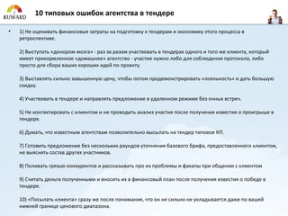 10 типовых ошибок агентства в тендере

•   1) Не оценивать финансовые затраты на подготовку к тендерам и экономику этого процесса в
    ретроспективе.

    2) Выступать «донором мозга» - раз за разом участвовать в тендерах одного и того же клиента, который
    имеет прикормленное «домашнее» агентство - участие нужно либо для соблюдения протокола, либо
    просто для сбора ваших хороших идей по проекту.

    3) Выставлять сильно завышенную цену, чтобы потом продемонстрировать «лояльность» и дать большую
    скидку.

    4) Участвовать в тендере и направлять предложение в удаленном режиме без очных встреч.

    5) Не контактировать с клиентом и не проводить анализ участия после получения известия о проигрыше в
    тендере.

    6) Думать, что известным агентствам позволительно высылать на тендер типовое КП.

    7) Готовить предложение без нескольких раундов уточнения базового брифа, предоставленного клиентом,
    не выяснять состав других участников.

    8) Поливать грязью конкурентов и рассказывать про из проблемы и факапы при общении с клиентом

    9) Считать деньги полученными и вносить их в финансовый план после получения известия о победе в
    тендере.

    10) «Посылать клиента» сразу же после понимания, что он не сильно не укладывается даже по вашей
    нижней границе ценового диапазона.
 