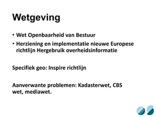 Wetgeving
• Wet Openbaarheid van Bestuur
• Herziening en implementatie nieuwe Europese
richtlijn Hergebruik overheidsinformatie
Specifiek geo: Inspire richtlijn
Aanverwante problemen: Kadasterwet, CBS
wet, mediawet.

 