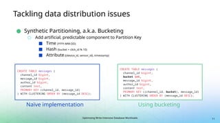 Optimizing Write-Intensive Database Workloads
Tackling data distribution issues
● Synthetic Partitioning, a.k.a. Bucketing
○ Add artificial, predictable component to Partition Key
■ Time (YYYY-MM-DD)
■ Hash (bucket = click_id % 10)
■ Attribute ((device_id, sensor_id), timestamp)
11
CREATE TABLE messages (
channel_id bigint,
message_id bigint,
author_id bigint,
content text,
PRIMARY KEY (channel_id, message_id)
) WITH CLUSTERING ORDER BY (message_id DESC);
CREATE TABLE messages (
channel_id bigint,
bucket int,
message_id bigint,
author_id bigint,
content text,
PRIMARY KEY ((channel_id, bucket), message_id)
) WITH CLUSTERING ORDER BY (message_id DESC);
Naïve implementation Using bucketing
 