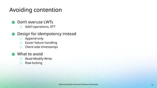 Optimizing Write-Intensive Database Workloads
Avoiding contention
● Don’t overuse LWTs
○ Add'l operations, RTT
● Design for idempotency instead
○ Append-only
○ Easier failure handling
○ Client-side timestamps
● What to avoid
○ Read-Modify-Write
○ Row locking
12
 