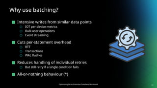 Optimizing Write-Intensive Database Workloads
Why use batching?
■ Intensive writes from similar data points
○ IOT per-device metrics
○ Bulk user operations
○ Event streaming
■ Cuts per-statement overhead
○ RTT
○ Transactions
○ WAL flushes
■ Reduces handling of individual retries
○ But still retry if a single condition fails
■ All-or-nothing behaviour (*)
14
 