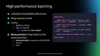 Optimizing Write-Intensive Database Workloads
High-performance batching
■ LOGGED/UNLOGGED differences
■ Keep batches small
■ Limits:
○ WARN at 128 KB
○ FAIL at 1024 KB
■ tunable, but be careful!
■ Best practice: Only batch to the
same partition
○ Automatically converted to UNLOGGED
○ Atomic
○ Fast
15
BEGIN BATCH
INSERT INTO users (userid, password, name)
VALUES ('user2', 'ch@ngem3b', 'second user');
UPDATE users SET password = 'ps22dhds' WHERE
userid = 'user3';
INSERT INTO users (userid, password) VALUES
('user4', 'ch@ngem3c');
DELETE name FROM users WHERE userid = 'user1';
APPLY BATCH;
 