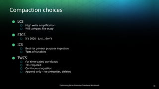Optimizing Write-Intensive Database Workloads
Compaction choices
● LCS
○ High write amplification
○ Will compact like crazy
● STCS
○ It's 2026 - Just… don't
● ICS
○ Best for general purpose ingestion
○ Tons of tunables
● TWCS
○ For time-based workloads
○ TTL required
○ Continuous ingestion
○ Append-only - no overwrites, deletes
18
 