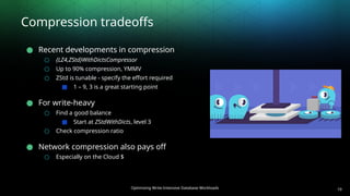 Optimizing Write-Intensive Database Workloads
Compression tradeoffs
● Recent developments in compression
○ {LZ4,ZStd}WithDictsCompressor
○ Up to 90% compression, YMMV
○ ZStd is tunable - specify the effort required
■ 1 – 9, 3 is a great starting point
● For write-heavy
○ Find a good balance
■ Start at ZStdWithDicts, level 3
○ Check compression ratio
● Network compression also pays off
○ Especially on the Cloud $
19
 