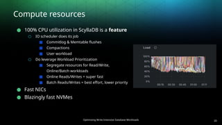 Optimizing Write-Intensive Database Workloads
Compute resources
● 100% CPU utilization in ScyllaDB is a feature
○ IO scheduler does its job
■ Commitlog & Memtable flushes
■ Compactions
■ User workload
○ Do leverage Workload Prioritization
■ Segregate resources for Read/Write,
Online/Batch workloads
■ Online Reads/Writes = super fast
■ Batch Reads/Writes = best effort, lower priority
● Fast NICs
● Blazingly fast NVMes
20
 
