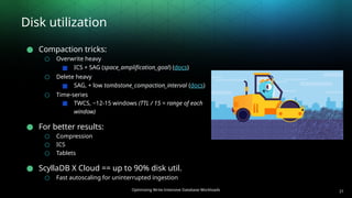 Optimizing Write-Intensive Database Workloads
Disk utilization
● Compaction tricks:
○ Overwrite heavy
■ ICS + SAG (space_amplification_goal) (docs)
○ Delete heavy
■ SAG, + low tombstone_compaction_interval (docs)
○ Time-series
■ TWCS, ~12-15 windows (TTL / 15 = range of each
window)
● For better results:
○ Compression
○ ICS
○ Tablets
● ScyllaDB X Cloud == up to 90% disk util.
○ Fast autoscaling for uninterrupted ingestion
21
 