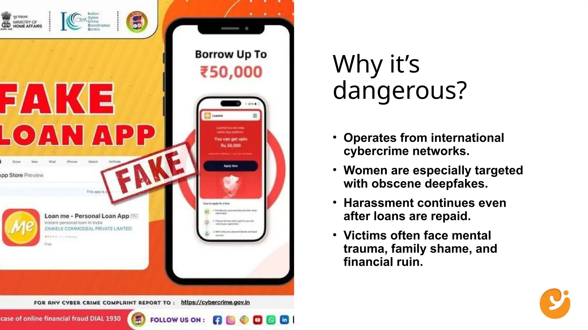 Why it’s
dangerous?
• Operates from international
cybercrime networks.
• Women are especially targeted
with obscene deepfakes.
• Harassment continues even
after loans are repaid.
• Victims often face mental
trauma, family shame, and
financial ruin.
 
