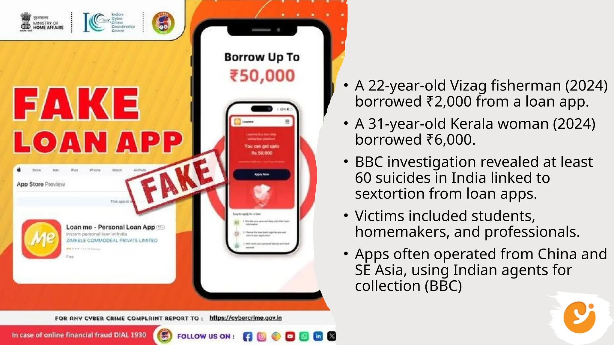 • A 22-year-old Vizag fisherman (2024)
borrowed ₹2,000 from a loan app.
• A 31-year-old Kerala woman (2024)
borrowed ₹6,000.
• BBC investigation revealed at least
60 suicides in India linked to
sextortion from loan apps.
• Victims included students,
homemakers, and professionals.
• Apps often operated from China and
SE Asia, using Indian agents for
collection (BBC)
 