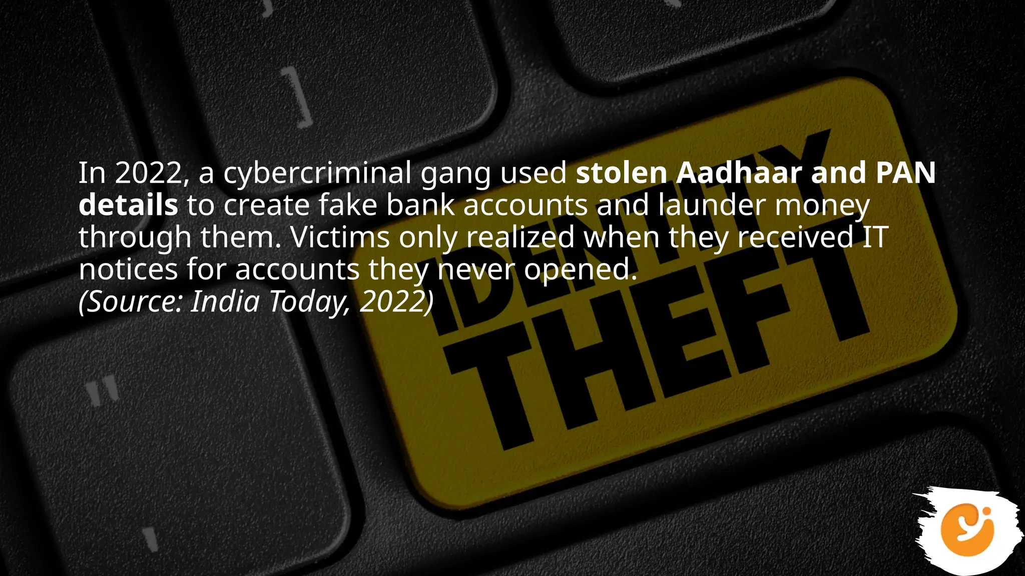 In 2022, a cybercriminal gang used stolen Aadhaar and PAN
details to create fake bank accounts and launder money
through them. Victims only realized when they received IT
notices for accounts they never opened.
(Source: India Today, 2022)
 