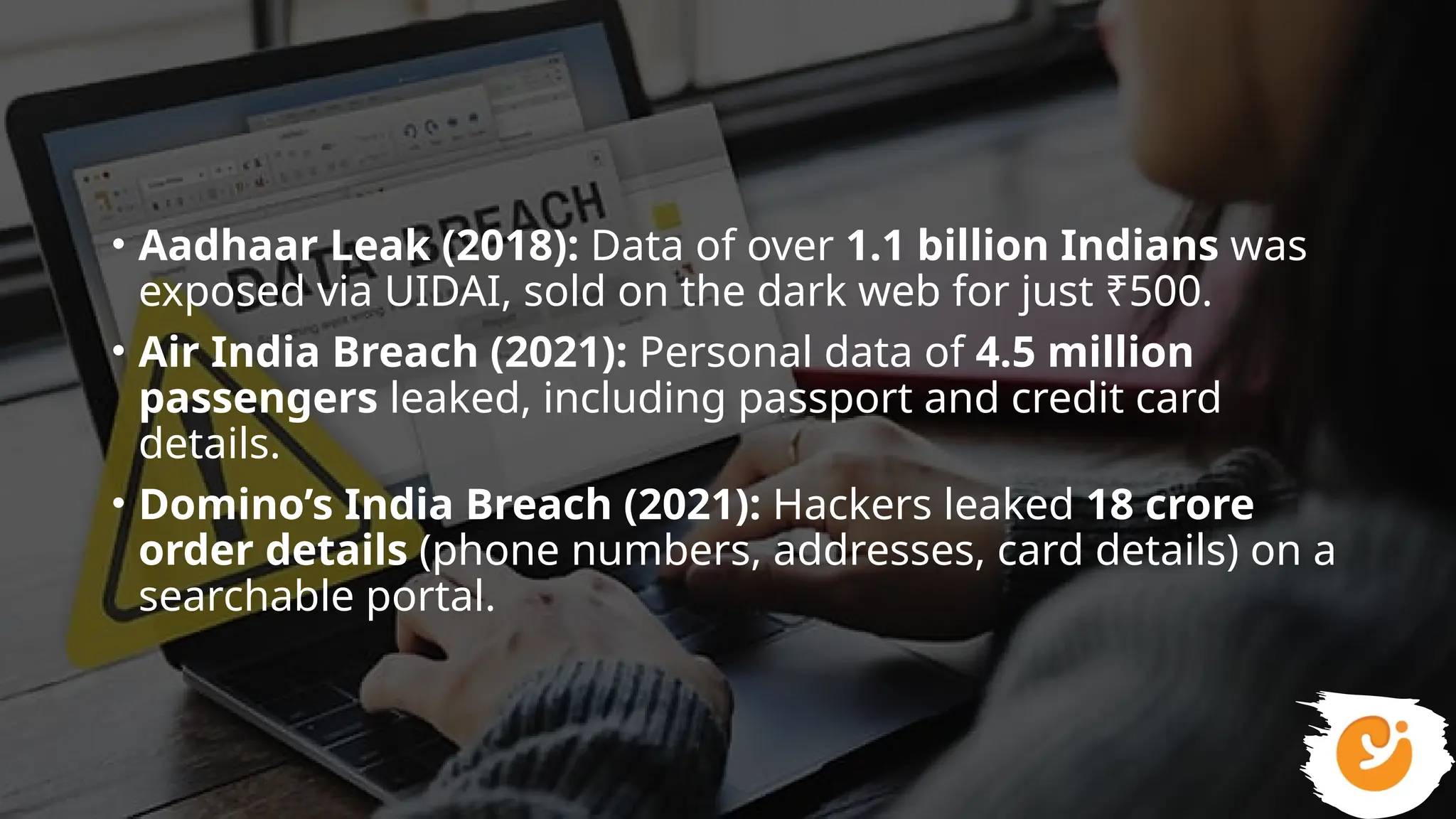 • Aadhaar Leak (2018): Data of over 1.1 billion Indians was
exposed via UIDAI, sold on the dark web for just ₹500.
• Air India Breach (2021): Personal data of 4.5 million
passengers leaked, including passport and credit card
details.
• Domino’s India Breach (2021): Hackers leaked 18 crore
order details (phone numbers, addresses, card details) on a
searchable portal.
 