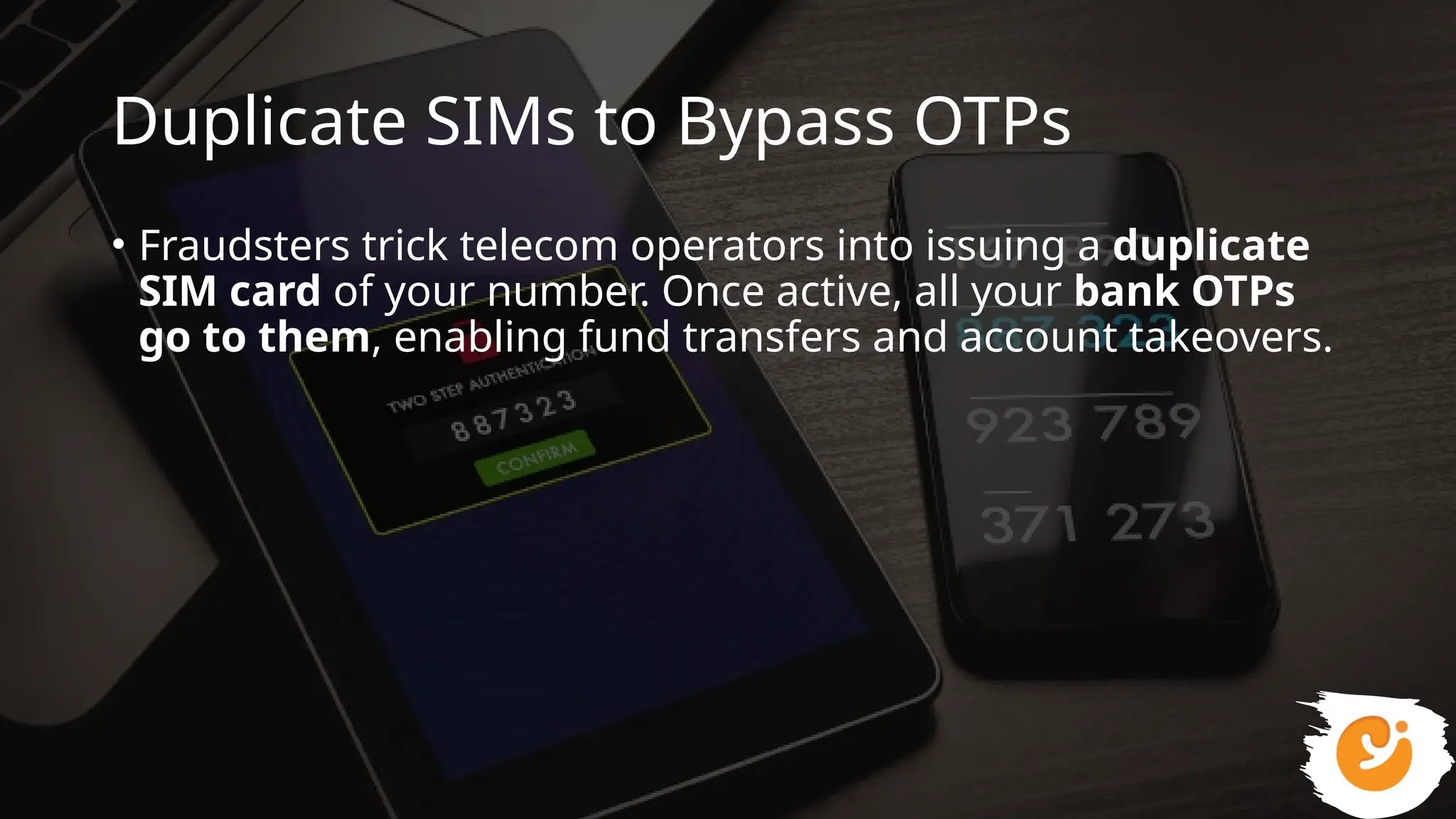 Duplicate SIMs to Bypass OTPs
• Fraudsters trick telecom operators into issuing a duplicate
SIM card of your number. Once active, all your bank OTPs
go to them, enabling fund transfers and account takeovers.
 