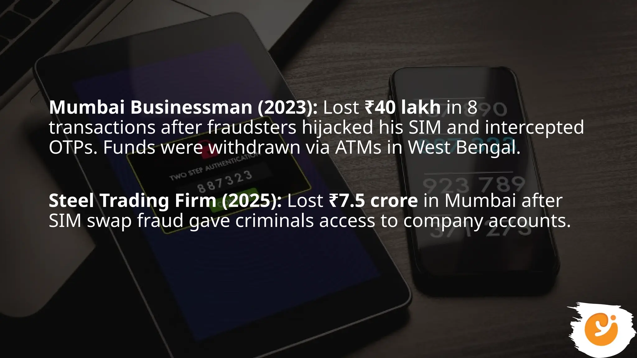 Mumbai Businessman (2023): Lost ₹40 lakh in 8
transactions after fraudsters hijacked his SIM and intercepted
OTPs. Funds were withdrawn via ATMs in West Bengal.
Steel Trading Firm (2025): Lost ₹7.5 crore in Mumbai after
SIM swap fraud gave criminals access to company accounts.
 
