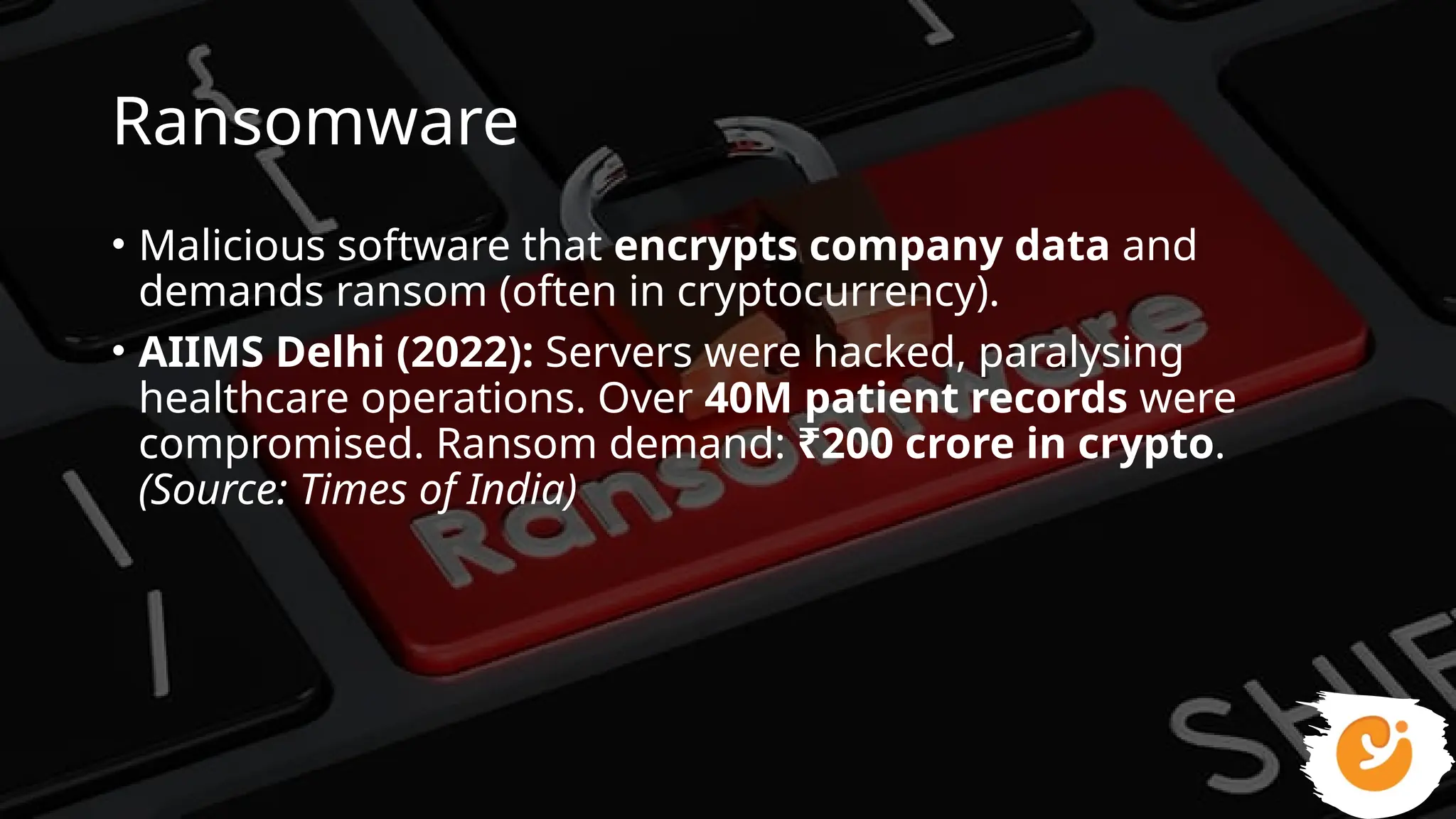 Ransomware
• Malicious software that encrypts company data and
demands ransom (often in cryptocurrency).
• AIIMS Delhi (2022): Servers were hacked, paralysing
healthcare operations. Over 40M patient records were
compromised. Ransom demand: ₹200 crore in crypto.
(Source: Times of India)
 
