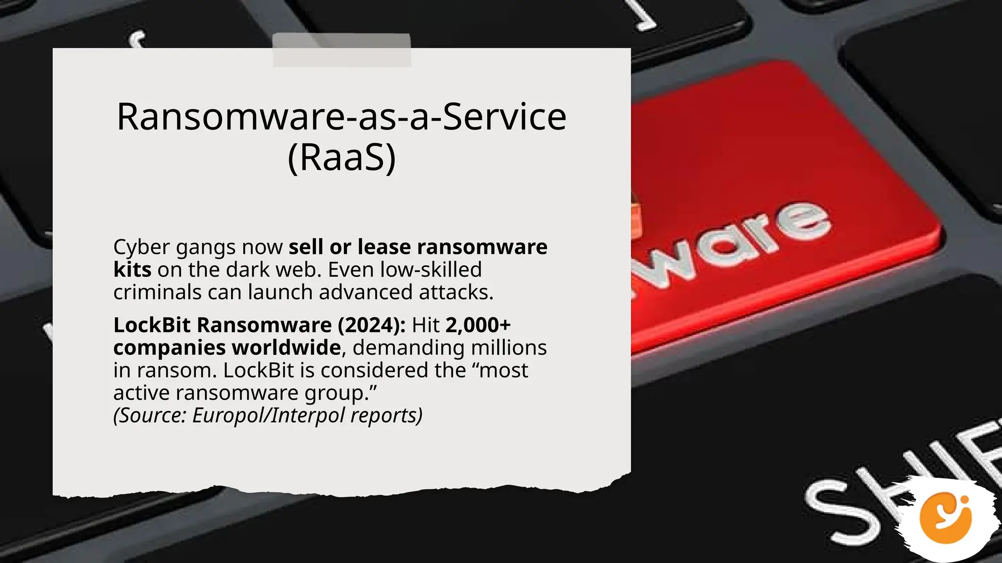 Ransomware-as-a-Service
(RaaS)
Cyber gangs now sell or lease ransomware
kits on the dark web. Even low-skilled
criminals can launch advanced attacks.
LockBit Ransomware (2024): Hit 2,000+
companies worldwide, demanding millions
in ransom. LockBit is considered the “most
active ransomware group.”
(Source: Europol/Interpol reports)
 
