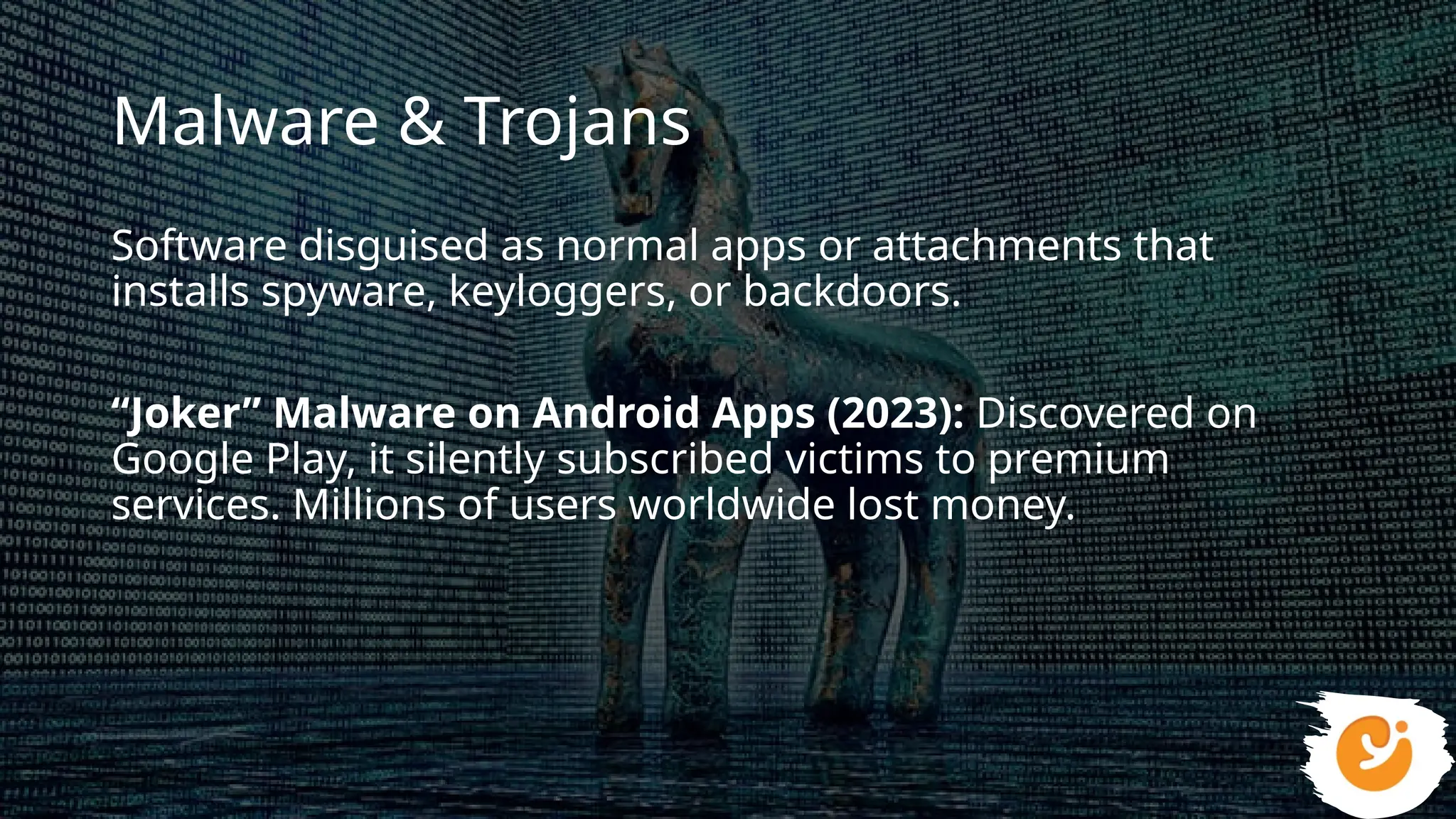 Malware & Trojans
Software disguised as normal apps or attachments that
installs spyware, keyloggers, or backdoors.
“Joker” Malware on Android Apps (2023): Discovered on
Google Play, it silently subscribed victims to premium
services. Millions of users worldwide lost money.
 