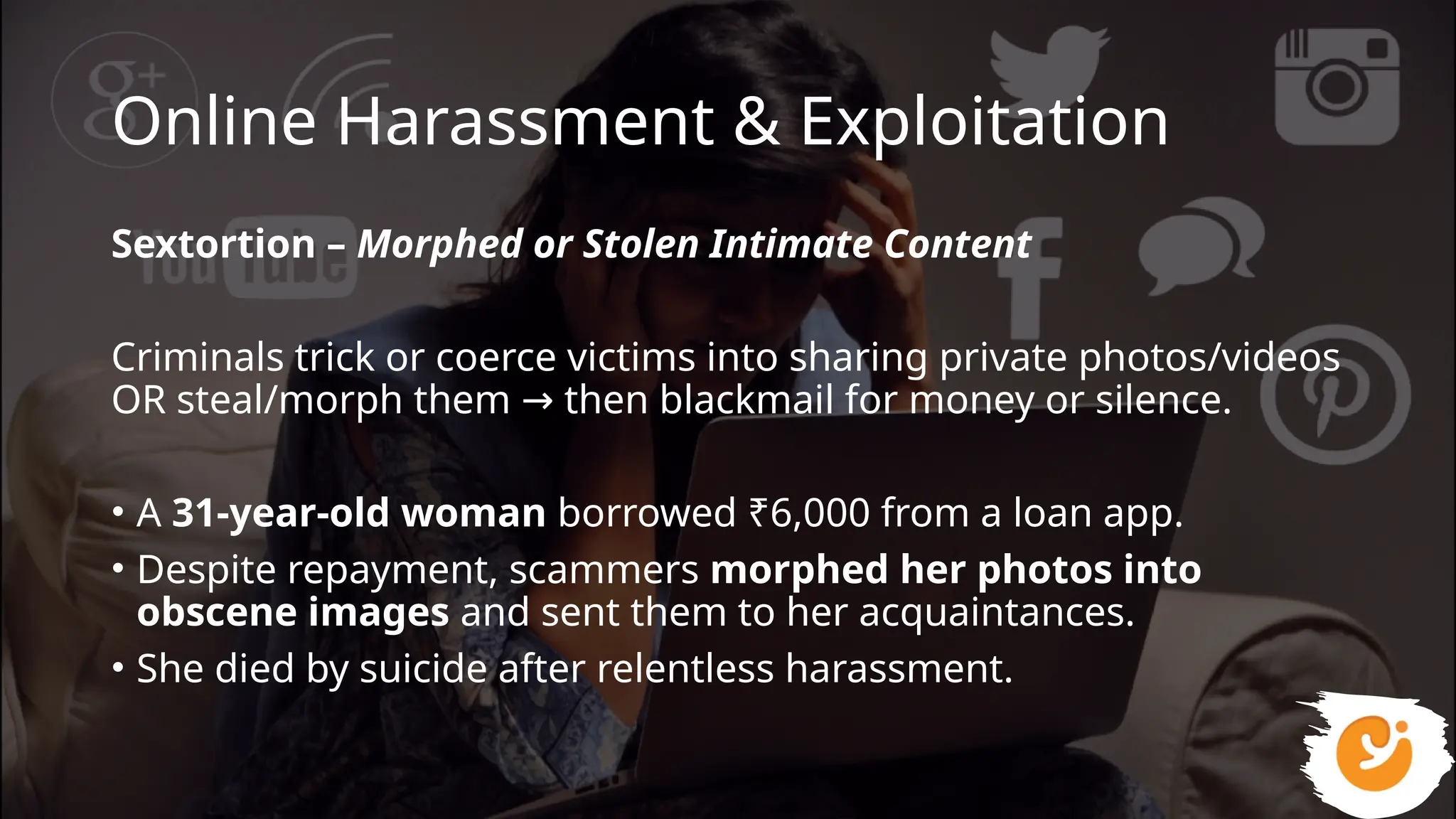 Online Harassment & Exploitation
Sextortion – Morphed or Stolen Intimate Content
Criminals trick or coerce victims into sharing private photos/videos
OR steal/morph them then blackmail for money or silence.
→
• A 31-year-old woman borrowed ₹6,000 from a loan app.
• Despite repayment, scammers morphed her photos into
obscene images and sent them to her acquaintances.
• She died by suicide after relentless harassment.
 