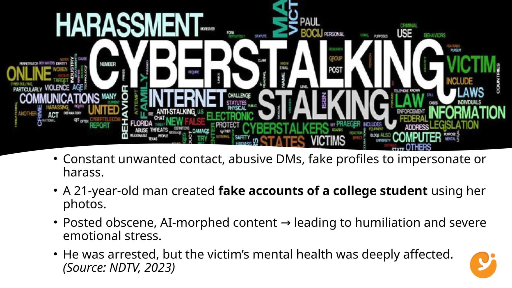 • Constant unwanted contact, abusive DMs, fake profiles to impersonate or
harass.
• A 21-year-old man created fake accounts of a college student using her
photos.
• Posted obscene, AI-morphed content leading to humiliation and severe
→
emotional stress.
• He was arrested, but the victim’s mental health was deeply affected.
(Source: NDTV, 2023)
 