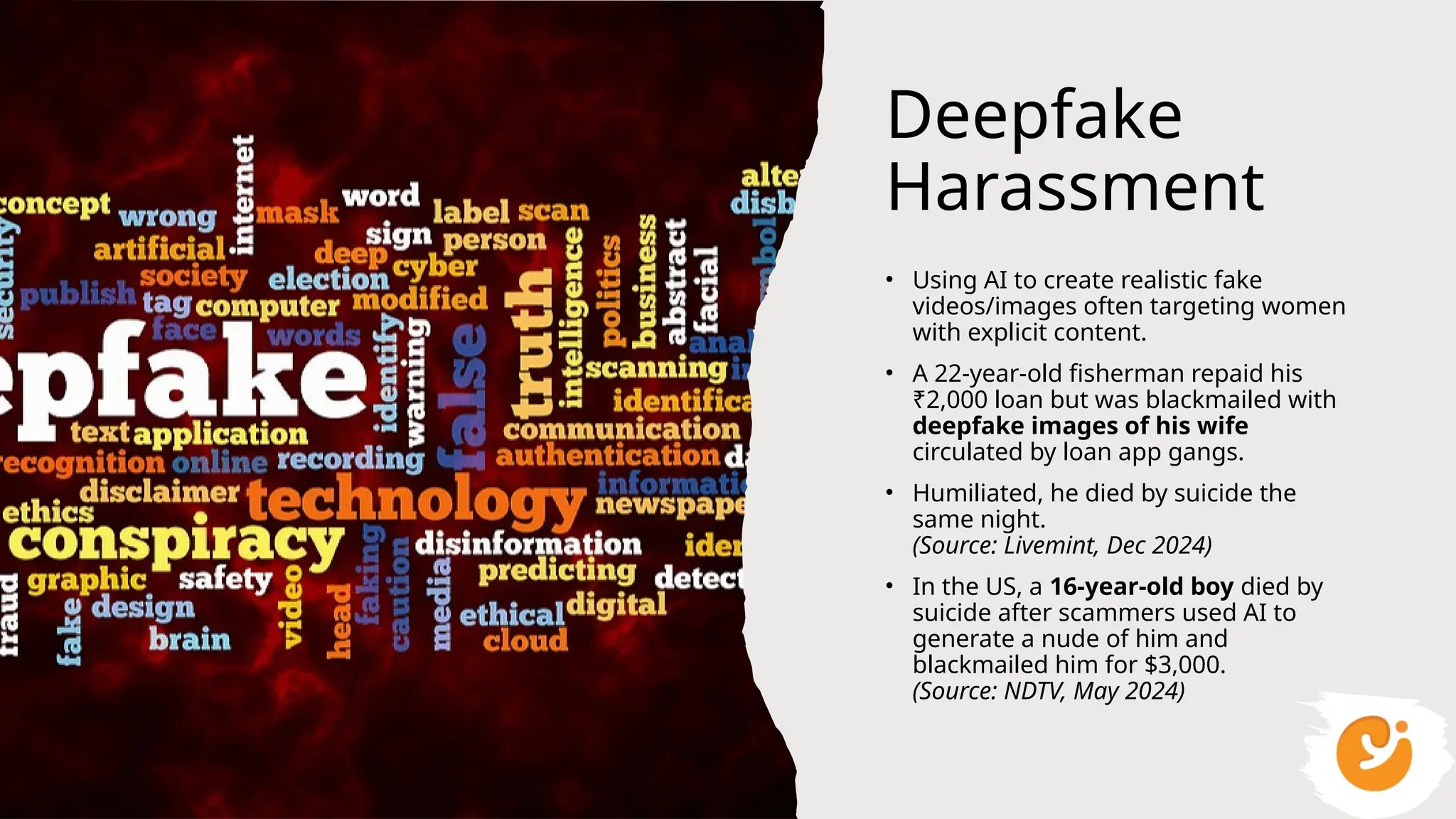 Deepfake
Harassment
• Using AI to create realistic fake
videos/images often targeting women
with explicit content.
• A 22-year-old fisherman repaid his
₹2,000 loan but was blackmailed with
deepfake images of his wife
circulated by loan app gangs.
• Humiliated, he died by suicide the
same night.
(Source: Livemint, Dec 2024)
• In the US, a 16-year-old boy died by
suicide after scammers used AI to
generate a nude of him and
blackmailed him for $3,000.
(Source: NDTV, May 2024)
 