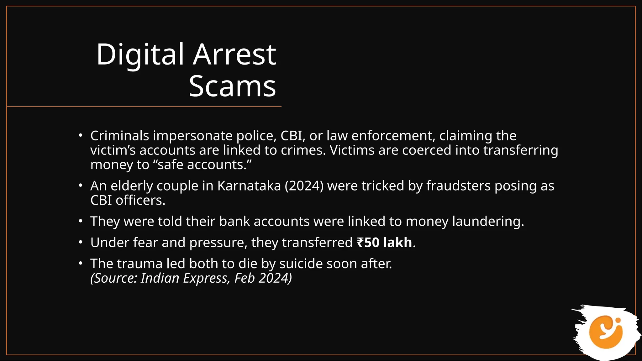 Digital Arrest
Scams
• Criminals impersonate police, CBI, or law enforcement, claiming the
victim’s accounts are linked to crimes. Victims are coerced into transferring
money to “safe accounts.”
• An elderly couple in Karnataka (2024) were tricked by fraudsters posing as
CBI officers.
• They were told their bank accounts were linked to money laundering.
• Under fear and pressure, they transferred ₹50 lakh.
• The trauma led both to die by suicide soon after.
(Source: Indian Express, Feb 2024)
 