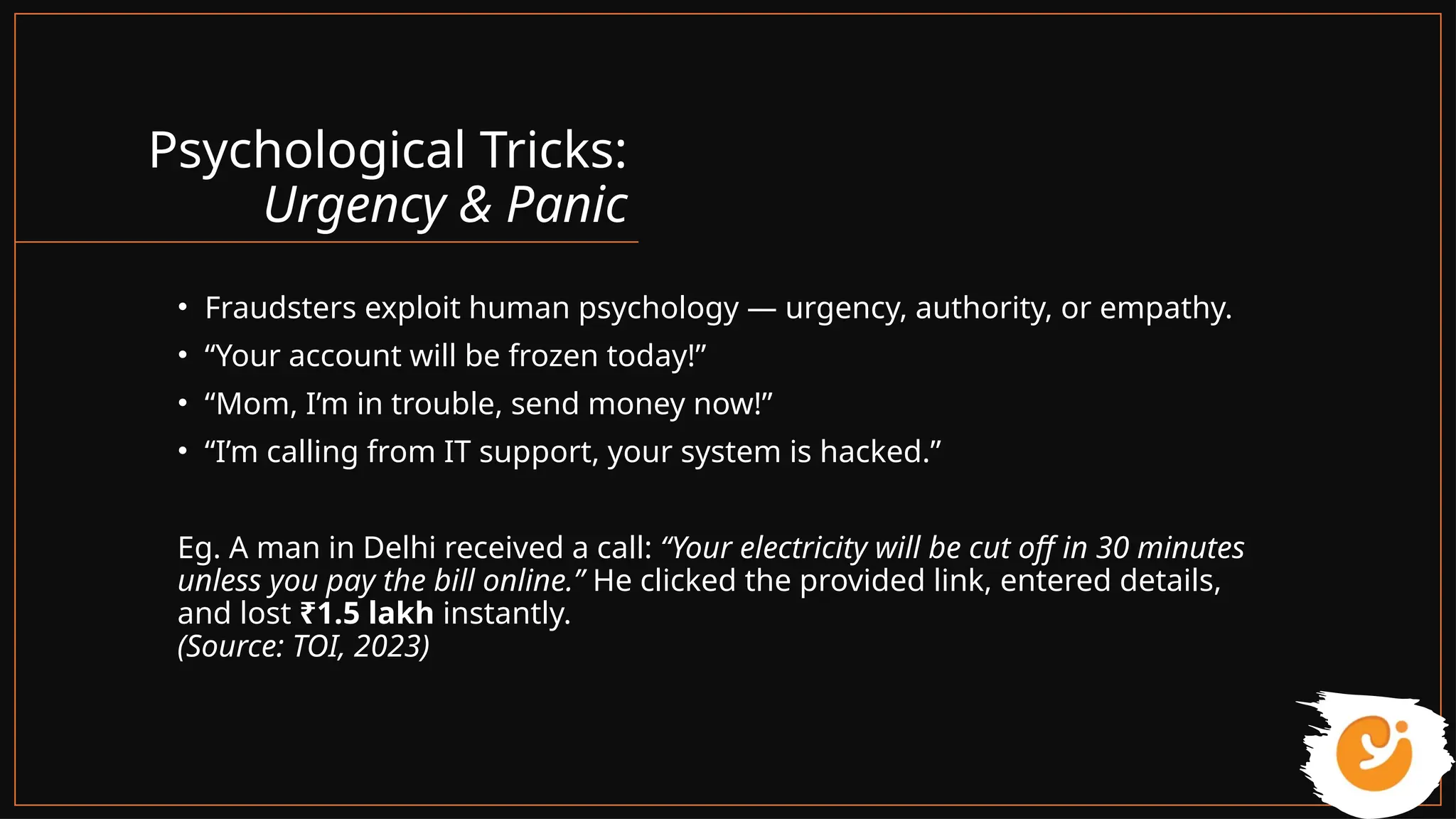 Psychological Tricks:
Urgency & Panic
• Fraudsters exploit human psychology — urgency, authority, or empathy.
• “Your account will be frozen today!”
• “Mom, I’m in trouble, send money now!”
• “I’m calling from IT support, your system is hacked.”
Eg. A man in Delhi received a call: “Your electricity will be cut off in 30 minutes
unless you pay the bill online.” He clicked the provided link, entered details,
and lost ₹1.5 lakh instantly.
(Source: TOI, 2023)
 