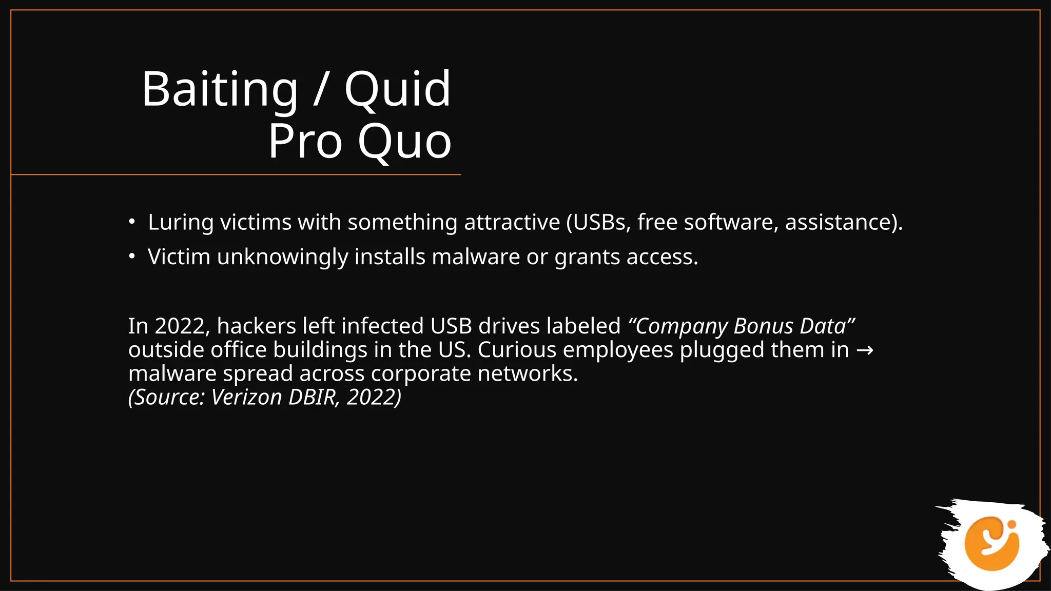 Baiting / Quid
Pro Quo
• Luring victims with something attractive (USBs, free software, assistance).
• Victim unknowingly installs malware or grants access.
In 2022, hackers left infected USB drives labeled “Company Bonus Data”
outside office buildings in the US. Curious employees plugged them in →
malware spread across corporate networks.
(Source: Verizon DBIR, 2022)
 