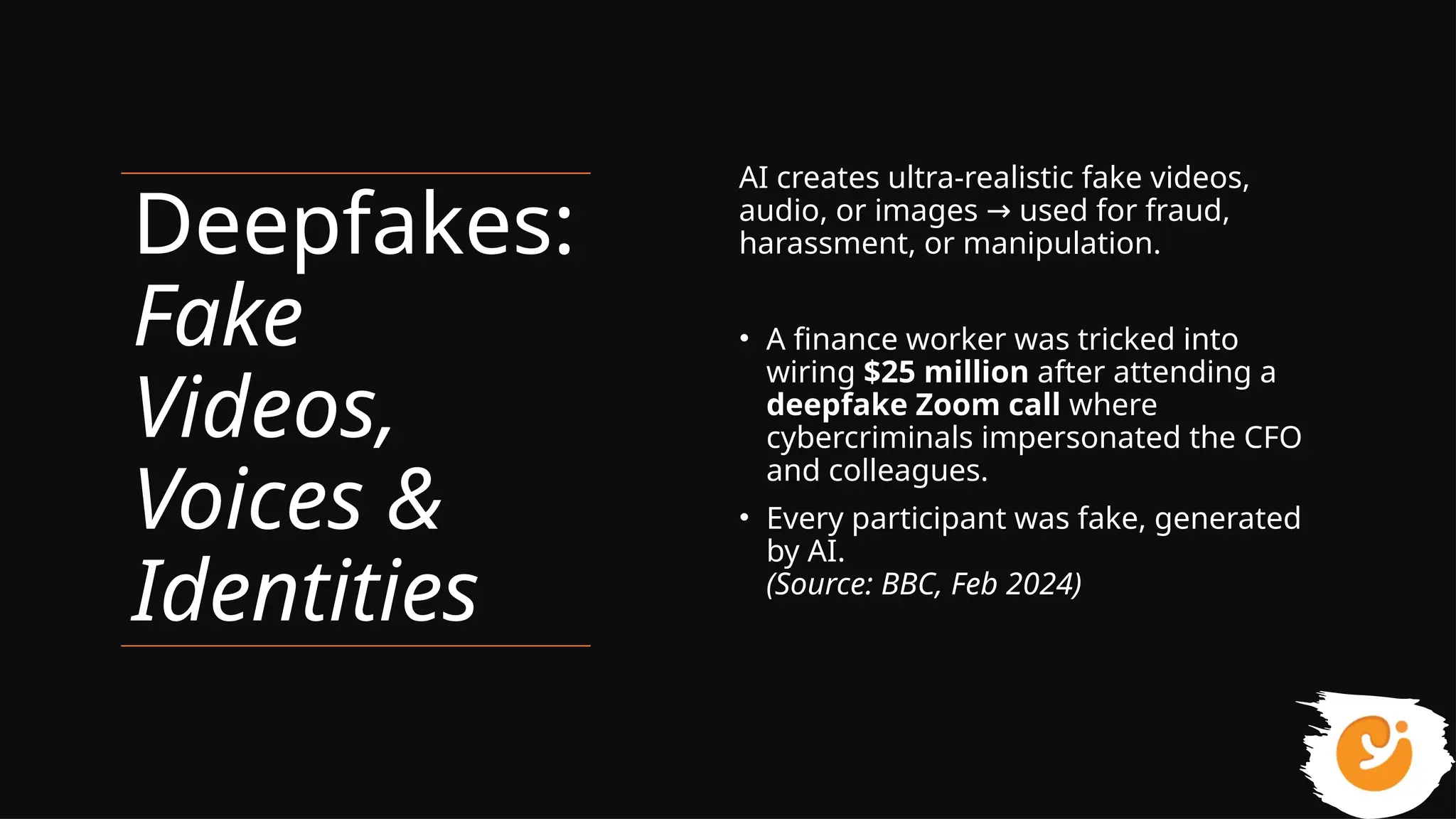 Deepfakes:
Fake
Videos,
Voices &
Identities
AI creates ultra-realistic fake videos,
audio, or images used for fraud,
→
harassment, or manipulation.
• A finance worker was tricked into
wiring $25 million after attending a
deepfake Zoom call where
cybercriminals impersonated the CFO
and colleagues.
• Every participant was fake, generated
by AI.
(Source: BBC, Feb 2024)
 
