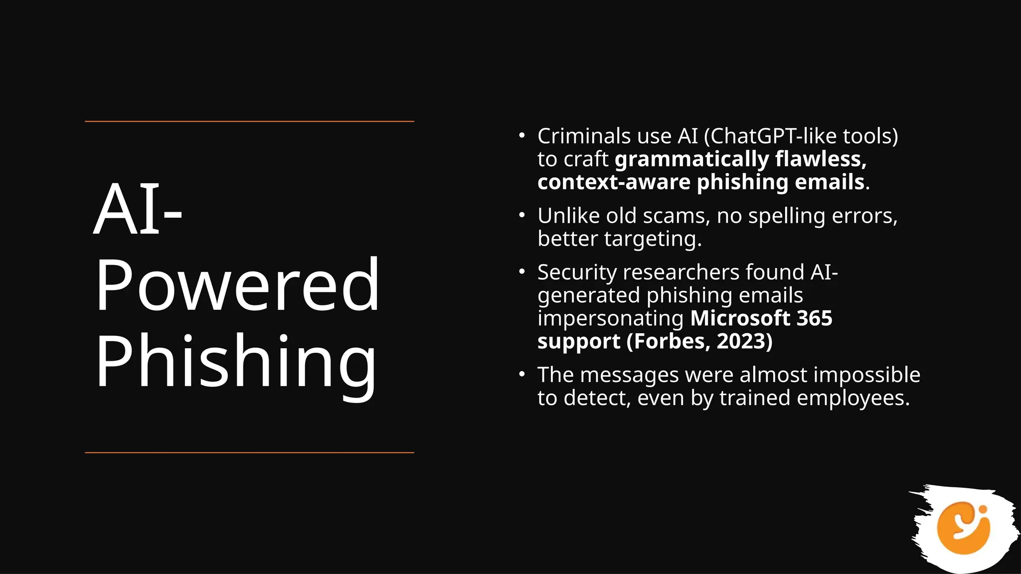 AI-
Powered
Phishing
• Criminals use AI (ChatGPT-like tools)
to craft grammatically flawless,
context-aware phishing emails.
• Unlike old scams, no spelling errors,
better targeting.
• Security researchers found AI-
generated phishing emails
impersonating Microsoft 365
support (Forbes, 2023)
• The messages were almost impossible
to detect, even by trained employees.
 